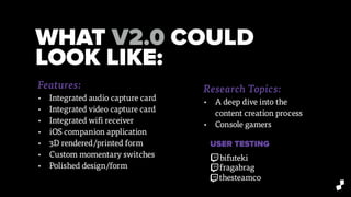 WHAT V2.0 COULD
LOOK LIKE:
Research Topics:
• A deep dive into the
content creation process
• Console gamers
Features:
• Integrated audio capture card
• Integrated video capture card
• Integrated wifi receiver
• iOS companion application
• 3D rendered/printed form
• Custom momentary switches
• Polished design/form
USER TESTING
bifuteki
fragabrag
thesteamco
 