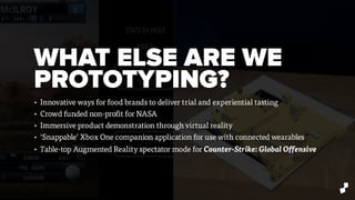 WHAT ELSE ARE WE
PROTOTYPING?
• Innovative ways for food brands to deliver trial and experiential tasting
• Crowd funded non-profit for NASA
• Immersive product demonstration through virtual reality
• ‘Snappable’ Xbox One companion application for use with connected wearables
• Table-top Augmented Reality spectator mode for Counter-Strike: Global Offensive
 