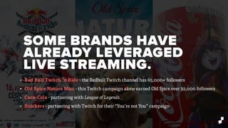 SOME BRANDS HAVE
ALREADY LEVERAGED
LIVE STREAMING.
• Red Bull Twitch ’n Ride - the Redbull Twitch channel has 65,000+ followers
• Old Spice Nature Man - this Twitch campaign alone earned Old Spice over 32,000 followers
• Coca-Cola - partnering with League of Legends
• Snickers - partnering with Twitch for their “You’re not You” campaign
 