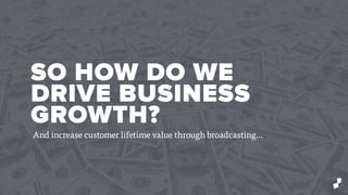SO HOW DO WE
DRIVE BUSINESS
GROWTH?
And increase customer lifetime value through broadcasting…
 