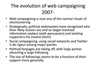 The evolution of web campaigning
                 2007-
• Web campaigning is now one of the normal rituals of
  electioneering
• Strategically, political webmasters have recognised who
  their likely visitors are and so target involved
  information seekers (with persuasion) and existing
  supporters (to involve them)
• Social campaigning, using social networks and Twitter
  is de rigeur among major parties
• Political fanpages are taking off, with large parties
  attracting a large following.
• The size of followings seems to be a function of their
  support more generally.
 