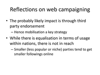 Reflections on web campaigning
• The probably likely impact is through third
  party endorsement
  – Hence mobilisation a key strategy
• While there is equalisation in terms of usage
  within nations, there is not in reach
  – Smaller (less popular or niche) parties tend to get
    smaller followings online
 