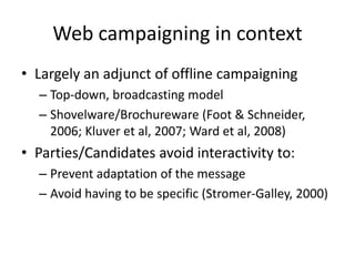 Web campaigning in context
• Largely an adjunct of offline campaigning
  – Top-down, broadcasting model
  – Shovelware/Brochureware (Foot & Schneider,
    2006; Kluver et al, 2007; Ward et al, 2008)
• Parties/Candidates avoid interactivity to:
  – Prevent adaptation of the message
  – Avoid having to be specific (Stromer-Galley, 2000)
 