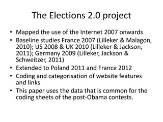 The Elections 2.0 project
• Mapped the use of the Internet 2007 onwards
• Baseline studies France 2007 (Lilleker & Malagon,
  2010); US 2008 & UK 2010 (Lilleker & Jackson,
  2011); Germany 2009 (Lilleker, Jackson &
  Schweitzer, 2011)
• Extended to Poland 2011 and France 2012
• Coding and categorisation of website features
  and links
• This paper uses the data that is common for the
  coding sheets of the post-Obama contests.
 