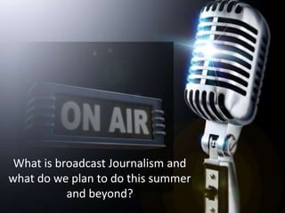What is broadcast Journalism and what do we plan to do this summer and beyond?  