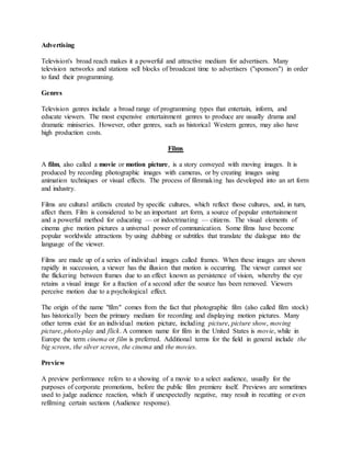Advertising
Television's broad reach makes it a powerful and attractive medium for advertisers. Many
television networks and stations sell blocks of broadcast time to advertisers ("sponsors") in order
to fund their programming.
Genres
Television genres include a broad range of programming types that entertain, inform, and
educate viewers. The most expensive entertainment genres to produce are usually drama and
dramatic miniseries. However, other genres, such as historical Western genres, may also have
high production costs.
Films
A film, also called a movie or motion picture, is a story conveyed with moving images. It is
produced by recording photographic images with cameras, or by creating images using
animation techniques or visual effects. The process of filmmaking has developed into an art form
and industry.
Films are cultural artifacts created by specific cultures, which reflect those cultures, and, in turn,
affect them. Film is considered to be an important art form, a source of popular entertainment
and a powerful method for educating — or indoctrinating — citizens. The visual elements of
cinema give motion pictures a universal power of communication. Some films have become
popular worldwide attractions by using dubbing or subtitles that translate the dialogue into the
language of the viewer.
Films are made up of a series of individual images called frames. When these images are shown
rapidly in succession, a viewer has the illusion that motion is occurring. The viewer cannot see
the flickering between frames due to an effect known as persistence of vision, whereby the eye
retains a visual image for a fraction of a second after the source has been removed. Viewers
perceive motion due to a psychological effect.
The origin of the name "film" comes from the fact that photographic film (also called film stock)
has historically been the primary medium for recording and displaying motion pictures. Many
other terms exist for an individual motion picture, including picture, picture show, moving
picture, photo-play and flick. A common name for film in the United States is movie, while in
Europe the term cinema or film is preferred. Additional terms for the field in general include the
big screen, the silver screen, the cinema and the movies.
Preview
A preview performance refers to a showing of a movie to a select audience, usually for the
purposes of corporate promotions, before the public film premiere itself. Previews are sometimes
used to judge audience reaction, which if unexpectedly negative, may result in recutting or even
refilming certain sections (Audience response).
 