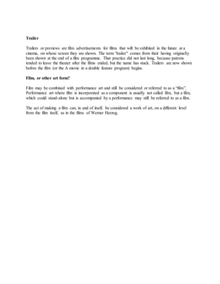 Trailer
Trailers or previews are film advertisements for films that will be exhibited in the future at a
cinema, on whose screen they are shown. The term "trailer" comes from their having originally
been shown at the end of a film programme. That practice did not last long, because patrons
tended to leave the theater after the films ended, but the name has stuck. Trailers are now shown
before the film (or the A movie in a double feature program) begins.
Film, or other art form?
Film may be combined with performance art and still be considered or referred to as a “film”.
Performance art where film is incorporated as a component is usually not called film, but a film,
which could stand-alone but is accompanied by a performance may still be referred to as a film.
The act of making a film can, in and of itself, be considered a work of art, on a different level
from the film itself, as in the films of Werner Herzog.
 