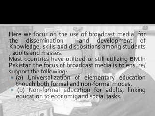 Here we focus on the use of broadcast media for
the dissemination and development of
Knowledge, skills and dispositions among students
, adults and masses.
Most countries have utilized or still utilizing BM.In
Pakistan the focus of broadcast media is to ensure/
support the following:
 (a) Universalization of elementary education
though both formal and non-formal modes.
 (b) Non-formal education for adults, linking
education to economic and social tasks.
 