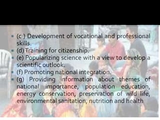  (c ) Development of vocational and professional
skills.
 (d)Training for citizenship.
 (e) Popularizing science with a view to develop a
scientific outlook.
 (f) Promoting national integration.
 (g) Providing information about themes of
national importance, population education,
energy conservation, preservation of wild life,
environmental sanitation, nutrition and health
 