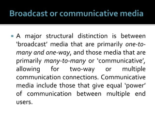  A major structural distinction is between
‘broadcast’ media that are primarily one-to-
many and one-way, and those media that are
primarily many-to-many or ‘communicative’,
allowing for two-way or multiple
communication connections. Communicative
media include those that give equal ‘power’
of communication between multiple end
users.
 
