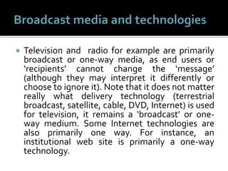  Television and radio for example are primarily
broadcast or one-way media, as end users or
‘recipients’ cannot change the ‘message’
(although they may interpret it differently or
choose to ignore it). Note that it does not matter
really what delivery technology (terrestrial
broadcast, satellite, cable, DVD, Internet) is used
for television, it remains a ‘broadcast’ or one-
way medium. Some Internet technologies are
also primarily one way. For instance, an
institutional web site is primarily a one-way
technology.
 