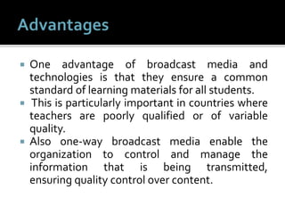  One advantage of broadcast media and
technologies is that they ensure a common
standard of learning materials for all students.
 This is particularly important in countries where
teachers are poorly qualified or of variable
quality.
 Also one-way broadcast media enable the
organization to control and manage the
information that is being transmitted,
ensuring quality control over content.
 