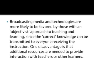  Broadcasting media and technologies are
more likely to be favored by those with an
‘objectivist’ approach to teaching and
learning, since the ‘correct’ knowledge can be
transmitted to everyone receiving the
instruction. One disadvantage is that
additional resources are needed to provide
interaction with teachers or other learners.
 