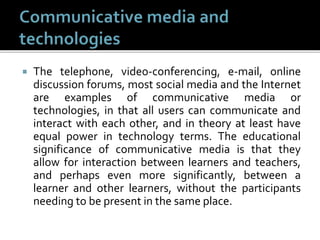  The telephone, video-conferencing, e-mail, online
discussion forums, most social media and the Internet
are examples of communicative media or
technologies, in that all users can communicate and
interact with each other, and in theory at least have
equal power in technology terms. The educational
significance of communicative media is that they
allow for interaction between learners and teachers,
and perhaps even more significantly, between a
learner and other learners, without the participants
needing to be present in the same place.
 