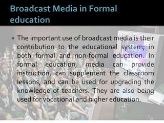  The important use of broadcast media is their
contribution to the educational system; in
both formal and non-formal education. In
formal education, media can provide
instruction, can supplement the classroom
lessons, and can be used for upgrading the
knowledge of teachers. They are also being
used for vocational and higher education.
 