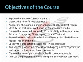  Explain the nature of broadcast media
 Discuss the role of broadcast media
 Appreciate the planning and management of broadcast media
 Identify the techniques of financing for broadcast media
 Discuss the role of educationalT.V. particularly in the countries of
Pakistan, Singapore, China, Japan, UK andThailand
 State the role of educational radio in the countries like Pakistan,
Mexico, Japan and India
 Specify the production process forT.V. programmes
 Analyse the production process for radio programmesspecify the
evaluation techniques of broadcast media
 Discuss the role of personnel involved in broadcast media
 Analyse the problems involved in implementing broadcast media
 