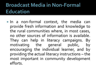  In a non-formal context, the media can
provide fresh information and knowledge to
the rural communities where, in most cases,
no other sources of information is available.
They can help in literacy campaigns. By
motivating the general public, by
encouraging the individual learner, and by
providing the actual literacy instructions – the
most important in community development
efforts.
 