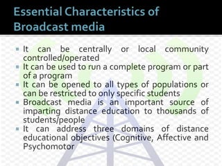  It can be centrally or local community
controlled/operated
 It can be used to run a complete program or part
of a program
 It can be opened to all types of populations or
can be restricted to only specific students
 Broadcast media is an important source of
imparting distance education to thousands of
students/people
 It can address three domains of distance
educational objectives (Cognitive, Affective and
Psychomotor
 