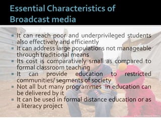  It can reach poor and underprivileged students
also effectively and efficiently
 It can address large populations not manageable
through traditional means
 Its cost is comparatively small as compared to
formal classroom teaching
 It can provide education to restricted
communities/ segments of society
 Not all but many programmes in education can
be delivered by it
 It can be used in formal distance education or as
a literacy project
 