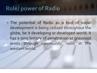  The potential of Radio as a tool of social
development is being utilized throughout the
globe, be it developing or developed world. It
has a long history of penetration at grassroot
levels through community radio in the
western world.
 