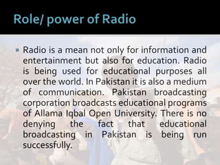  Radio is a mean not only for information and
entertainment but also for education. Radio
is being used for educational purposes all
over the world. In Pakistan it is also a medium
of communication. Pakistan broadcasting
corporation broadcasts educational programs
of Allama Iqbal Open University. There is no
denying the fact that educational
broadcasting in Pakistan is being run
successfully.
 