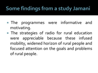  The programmes were informative and
motivating.
 The strategies of radio for rural education
were appreciable because these infused
mobility, widened horizon of rural people and
focused attention on the goals and problems
of rural people.
 