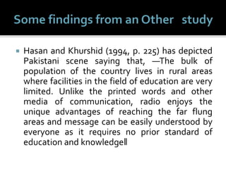  Hasan and Khurshid (1994, p. 225) has depicted
Pakistani scene saying that, ―The bulk of
population of the country lives in rural areas
where facilities in the field of education are very
limited. Unlike the printed words and other
media of communication, radio enjoys the
unique advantages of reaching the far flung
areas and message can be easily understood by
everyone as it requires no prior standard of
education and knowledge‖
 