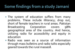  The system of education suffers from many
problems. These include illiteracy; drop out,
short of female teachers in rural areas. Pakistan
Broadcasting Corporation covers 98%
geographical area of the country. And hence,
utilizing radio for accessibility and equity in
education
 Radio was seen as a source of information
through mass bulletins and radio talks especially
geared towards the rural masses‖.
 