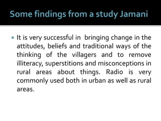  It is very successful in bringing change in the
attitudes, beliefs and traditional ways of the
thinking of the villagers and to remove
illiteracy, superstitions and misconceptions in
rural areas about things. Radio is very
commonly used both in urban as well as rural
areas.
 
