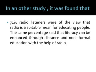  71% radio listeners were of the view that
radio is a suitable mean for educating people.
The same percentage said that literacy can be
enhanced through distance and non- formal
education with the help of radio
 