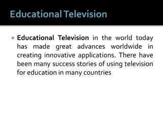  Educational Television in the world today
has made great advances worldwide in
creating innovative applications. There have
been many success stories of using television
for education in many countries
 