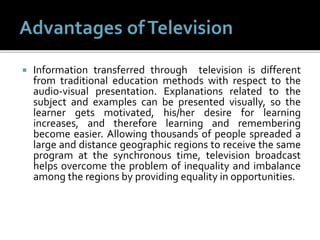  Information transferred through television is different
from traditional education methods with respect to the
audio-visual presentation. Explanations related to the
subject and examples can be presented visually, so the
learner gets motivated, his/her desire for learning
increases, and therefore learning and remembering
become easier. Allowing thousands of people spreaded a
large and distance geographic regions to receive the same
program at the synchronous time, television broadcast
helps overcome the problem of inequality and imbalance
among the regions by providing equality in opportunities.
 