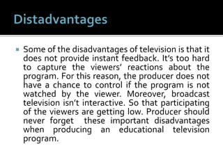  Some of the disadvantages of television is that it
does not provide instant feedback. It’s too hard
to capture the viewers’ reactions about the
program. For this reason, the producer does not
have a chance to control if the program is not
watched by the viewer. Moreover, broadcast
television isn’t interactive. So that participating
of the viewers are getting low. Producer should
never forget these important disadvantages
when producing an educational television
program.
 