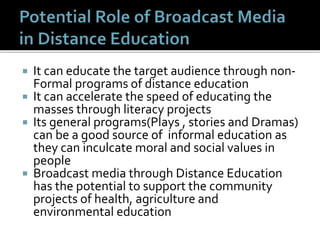  It can educate the target audience through non-
Formal programs of distance education
 It can accelerate the speed of educating the
masses through literacy projects
 Its general programs(Plays , stories and Dramas)
can be a good source of informal education as
they can inculcate moral and social values in
people
 Broadcast media through Distance Education
has the potential to support the community
projects of health, agriculture and
environmental education
 