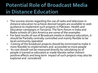  The success stories regarding the use of radio and television in
distance education to achieve desired targets are available to seek
guidance to implement such projects in Pakistan. Health and
education campaigns inTanzania.The farm forum in India and
Radio schools of Latin America are some of the examples
 For best results of use of Broadcast media in distance education, it
should be Partially centrally controlled and mainly flexible to be
local community operated
 Costing of the broadcast projects should be minimized to make it
more feasible to implementers and accessible to more people
 Its cost should not be measured directly by calculating no of
people it trained or educated or made literate rather indirect
positive effects and long term impact of such projects may also be
explored and considered
 
