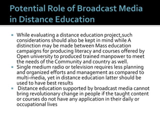  While evaluating a distance education project,such
considerations should also be kept in mind while A
distinction may be made between Mass education
campaigns for producing literacy and courses offered by
Open university to produced trained manpower to meet
the needs of the Community and country as well.
 Single medium radio or television requires less planning
and organized efforts and management as compared to
multi-media, yet in distance education latter should be
used to have best results
 Distance education supported by broadcast media cannot
bring revolutionary change in people if the taught content
or courses do not have any application in their daily or
occupational lives
 