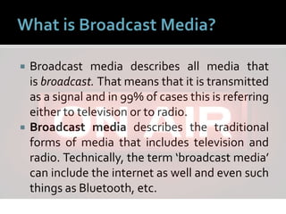  Broadcast media describes all media that
is broadcast. That means that it is transmitted
as a signal and in 99% of cases this is referring
either to television or to radio.
 Broadcast media describes the traditional
forms of media that includes television and
radio. Technically, the term ‘broadcast media’
can include the internet as well and even such
things as Bluetooth, etc.
 