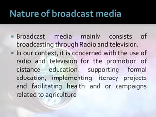  Broadcast media mainly consists of
broadcasting through Radio and television.
 In our context, it is concerned with the use of
radio and television for the promotion of
distance education, supporting formal
education, implementing literacy projects
and facilitating health and or campaigns
related to agriculture
 