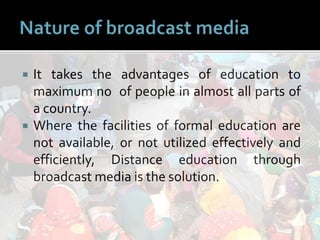  It takes the advantages of education to
maximum no of people in almost all parts of
a country.
 Where the facilities of formal education are
not available, or not utilized effectively and
efficiently, Distance education through
broadcast media is the solution.
 