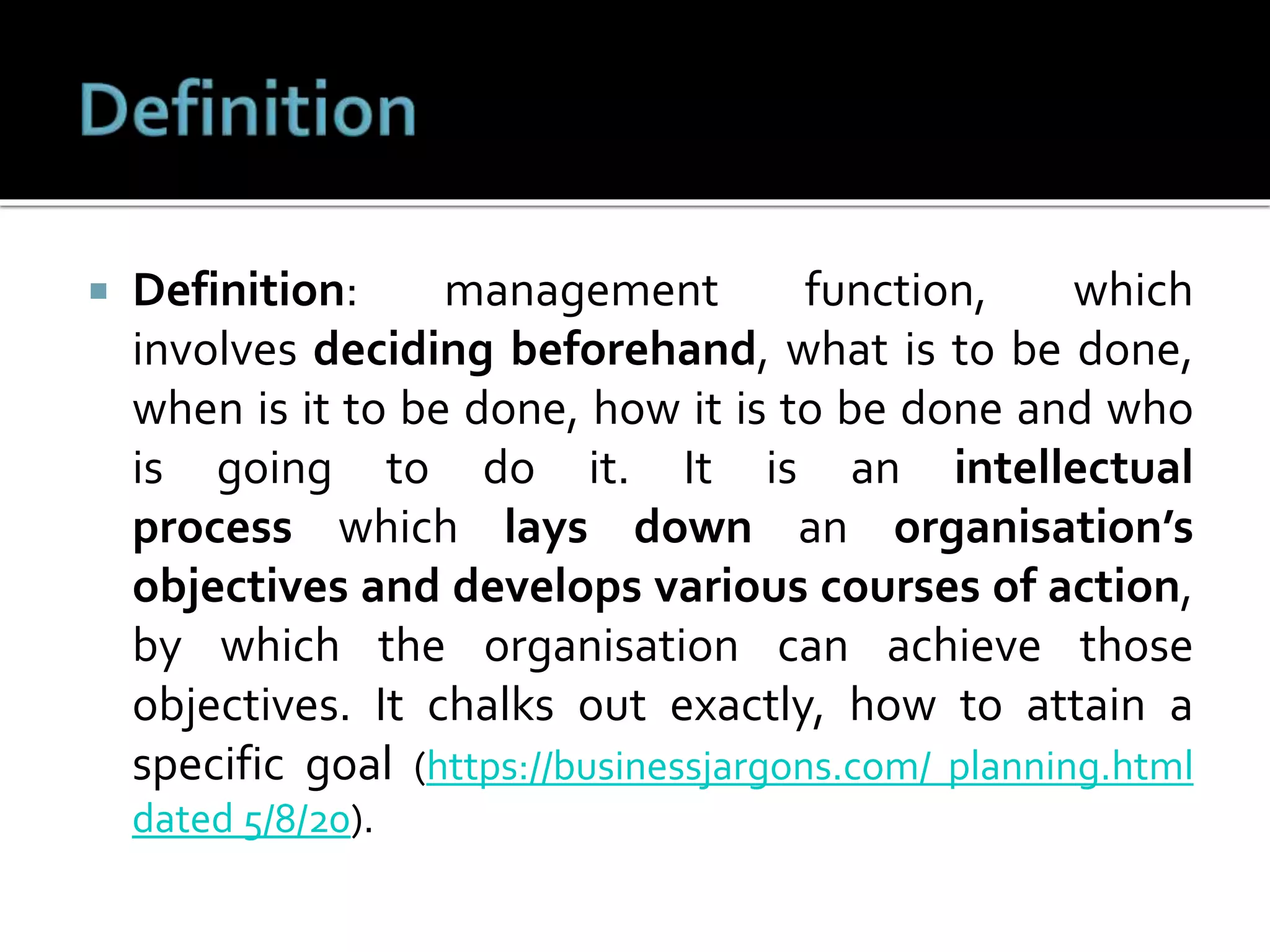  Definition: management function, which
involves deciding beforehand, what is to be done,
when is it to be done, how it is to be done and who
is going to do it. It is an intellectual
process which lays down an organisation’s
objectives and develops various courses of action,
by which the organisation can achieve those
objectives. It chalks out exactly, how to attain a
specific goal (https://businessjargons.com/ planning.html
dated 5/8/20).
 