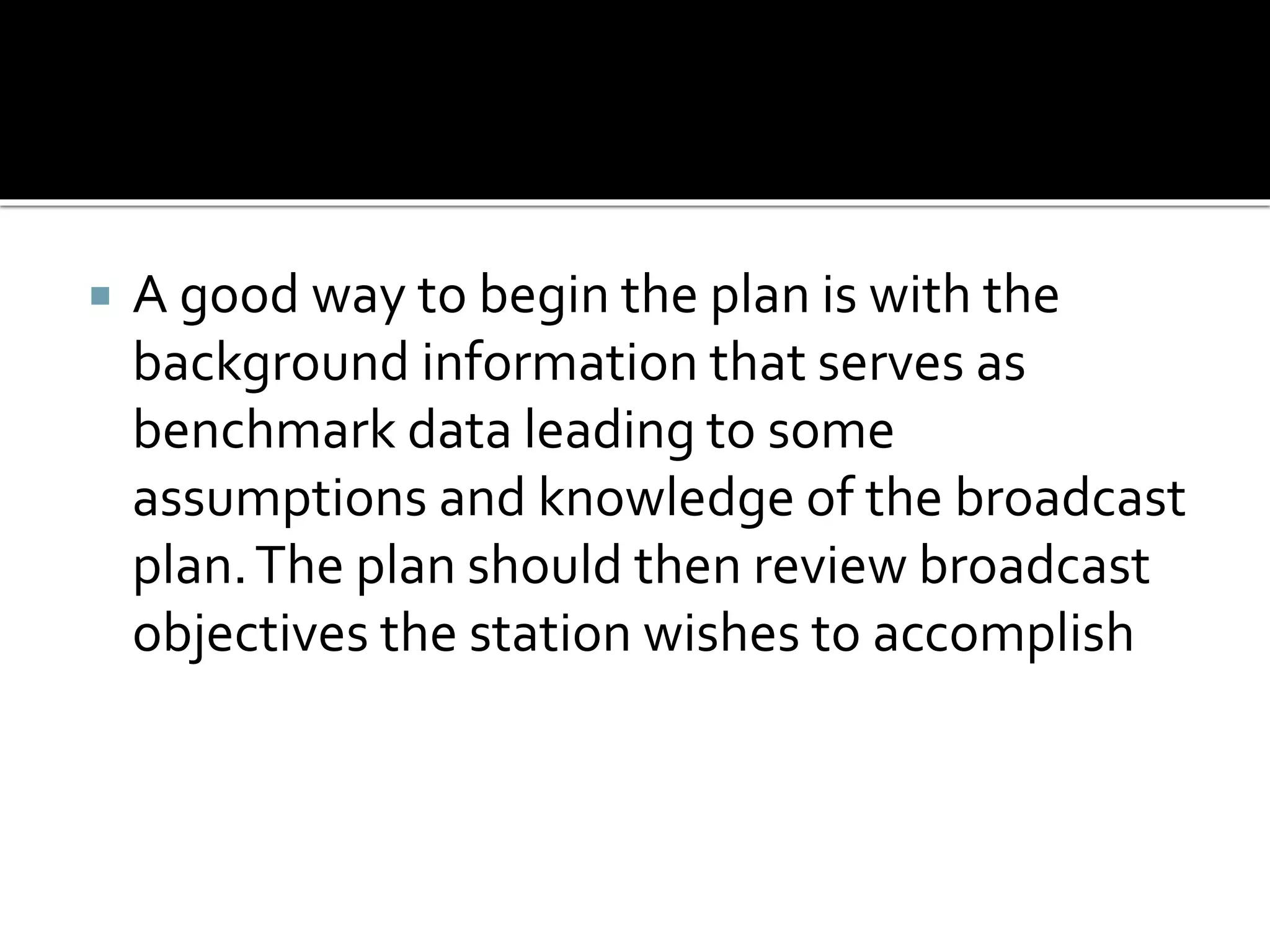  A good way to begin the plan is with the
background information that serves as
benchmark data leading to some
assumptions and knowledge of the broadcast
plan.The plan should then review broadcast
objectives the station wishes to accomplish
 