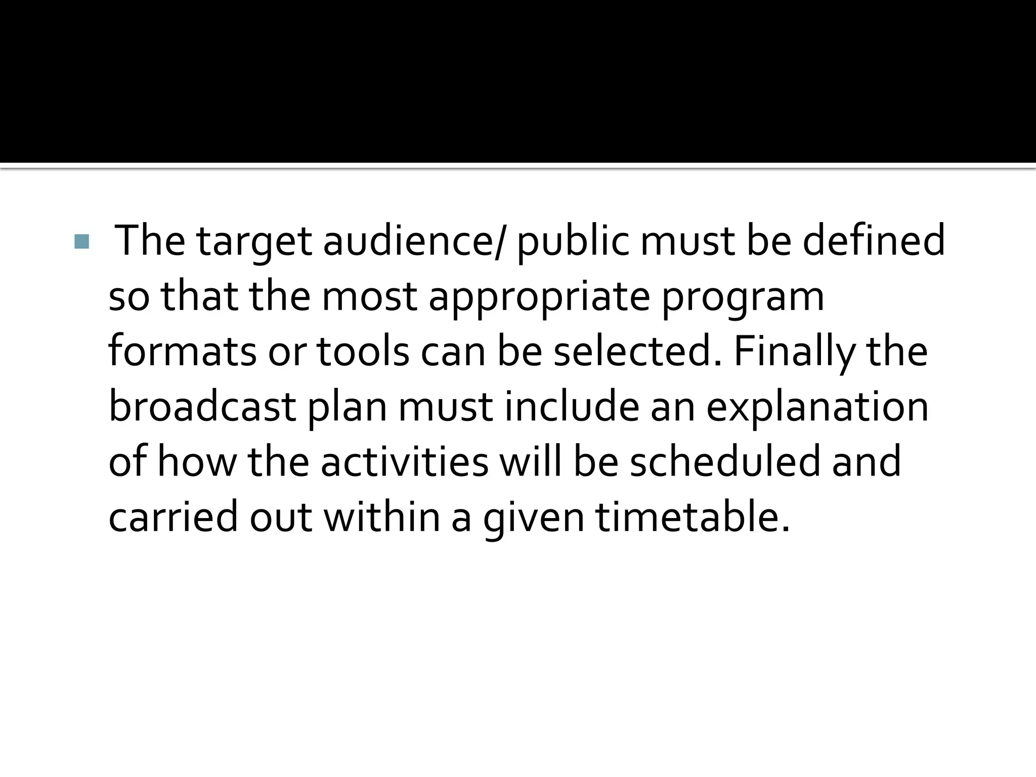  The target audience/ public must be defined
so that the most appropriate program
formats or tools can be selected. Finally the
broadcast plan must include an explanation
of how the activities will be scheduled and
carried out within a given timetable.
 
