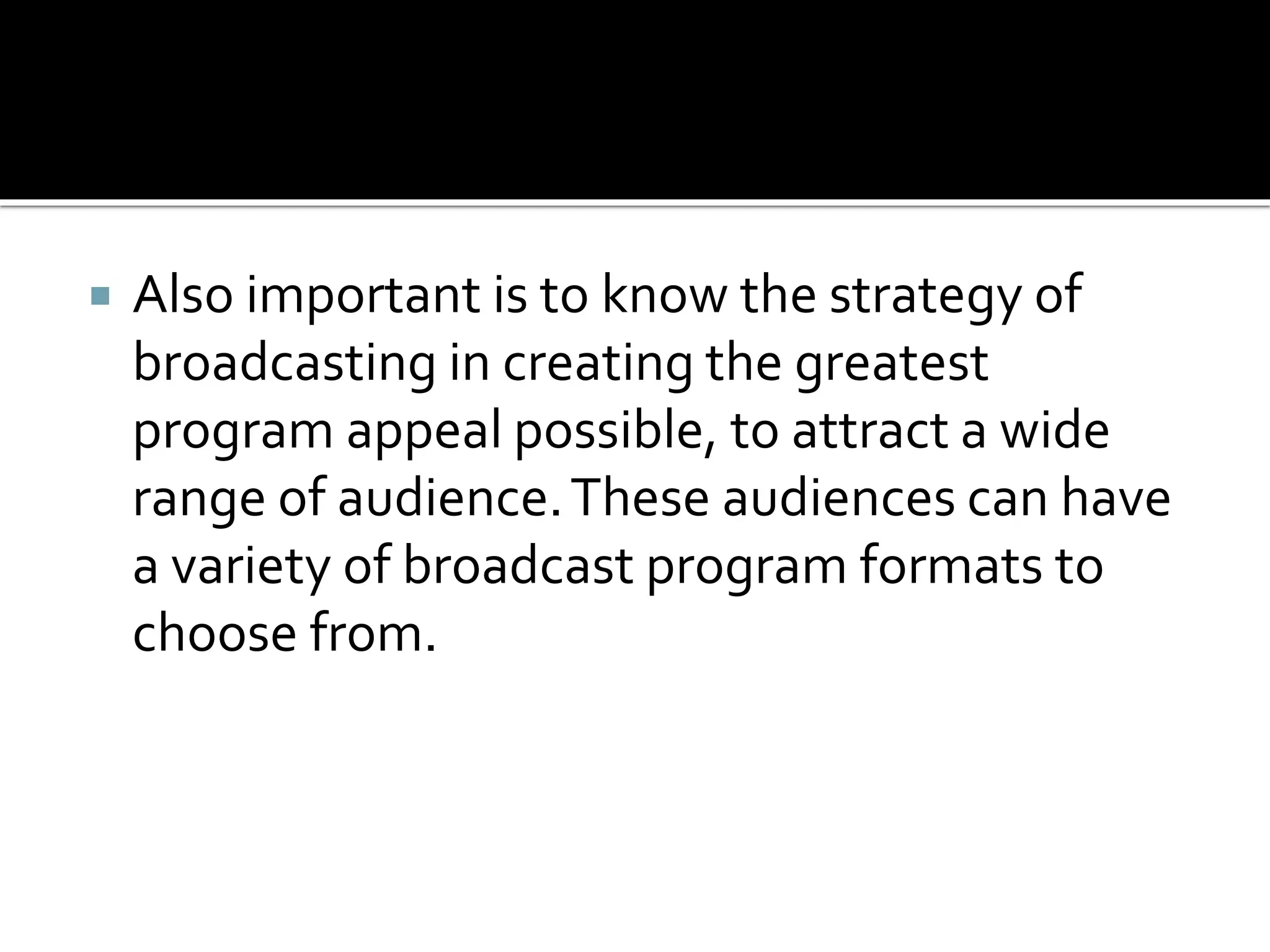  Also important is to know the strategy of
broadcasting in creating the greatest
program appeal possible, to attract a wide
range of audience.These audiences can have
a variety of broadcast program formats to
choose from.
 