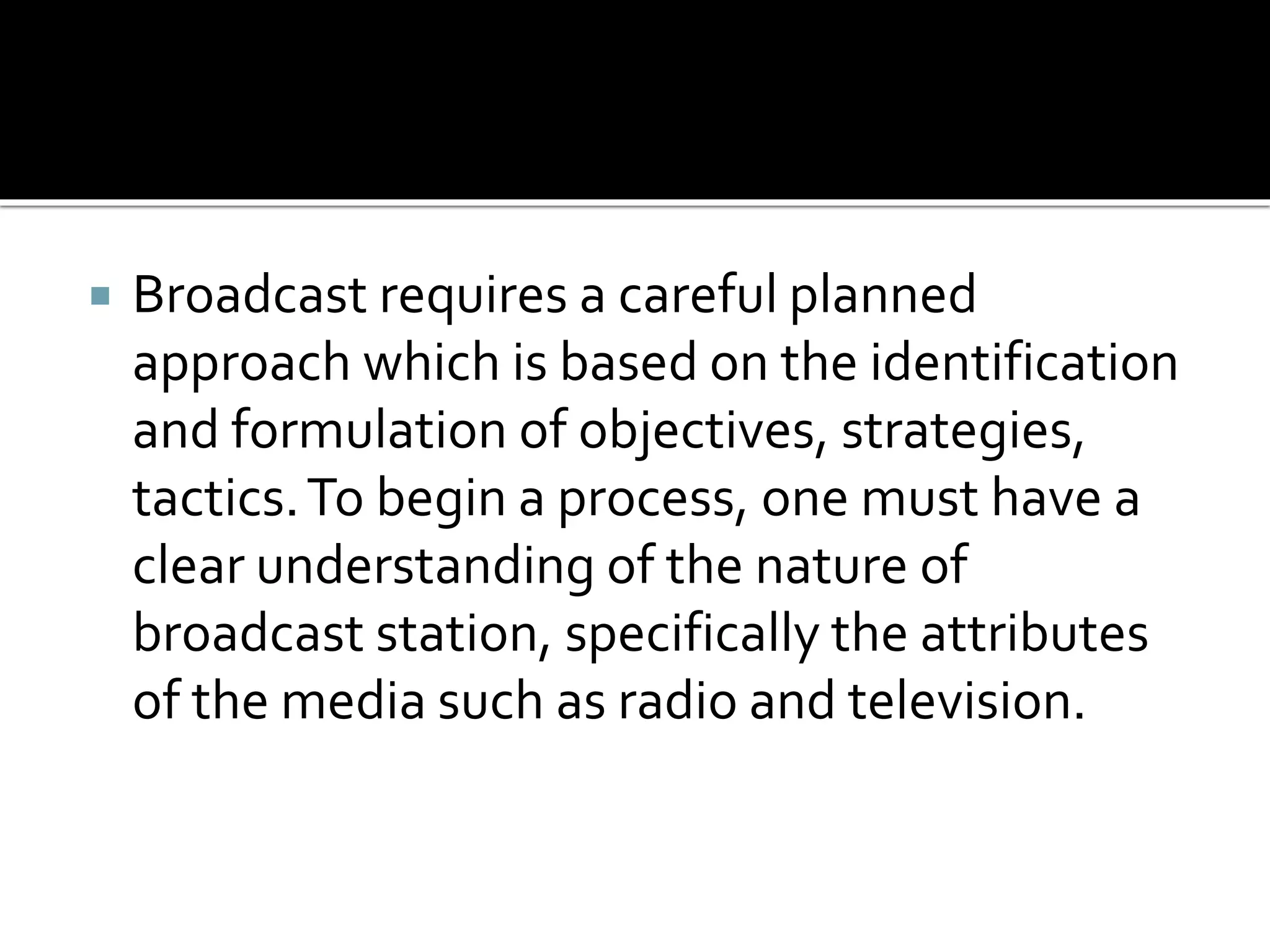  Broadcast requires a careful planned
approach which is based on the identification
and formulation of objectives, strategies,
tactics.To begin a process, one must have a
clear understanding of the nature of
broadcast station, specifically the attributes
of the media such as radio and television.
 