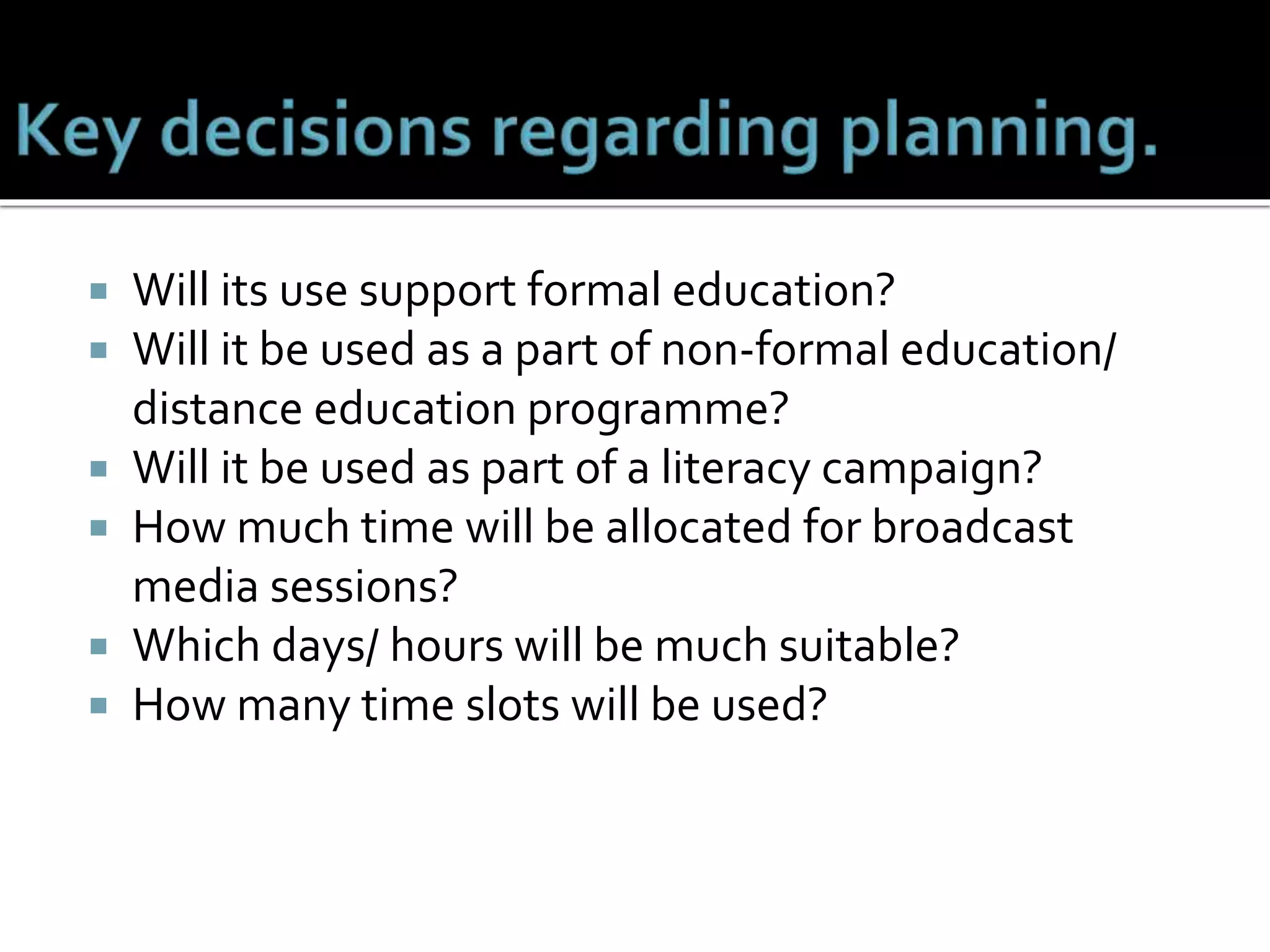  Will its use support formal education?
 Will it be used as a part of non-formal education/
distance education programme?
 Will it be used as part of a literacy campaign?
 How much time will be allocated for broadcast
media sessions?
 Which days/ hours will be much suitable?
 How many time slots will be used?
 