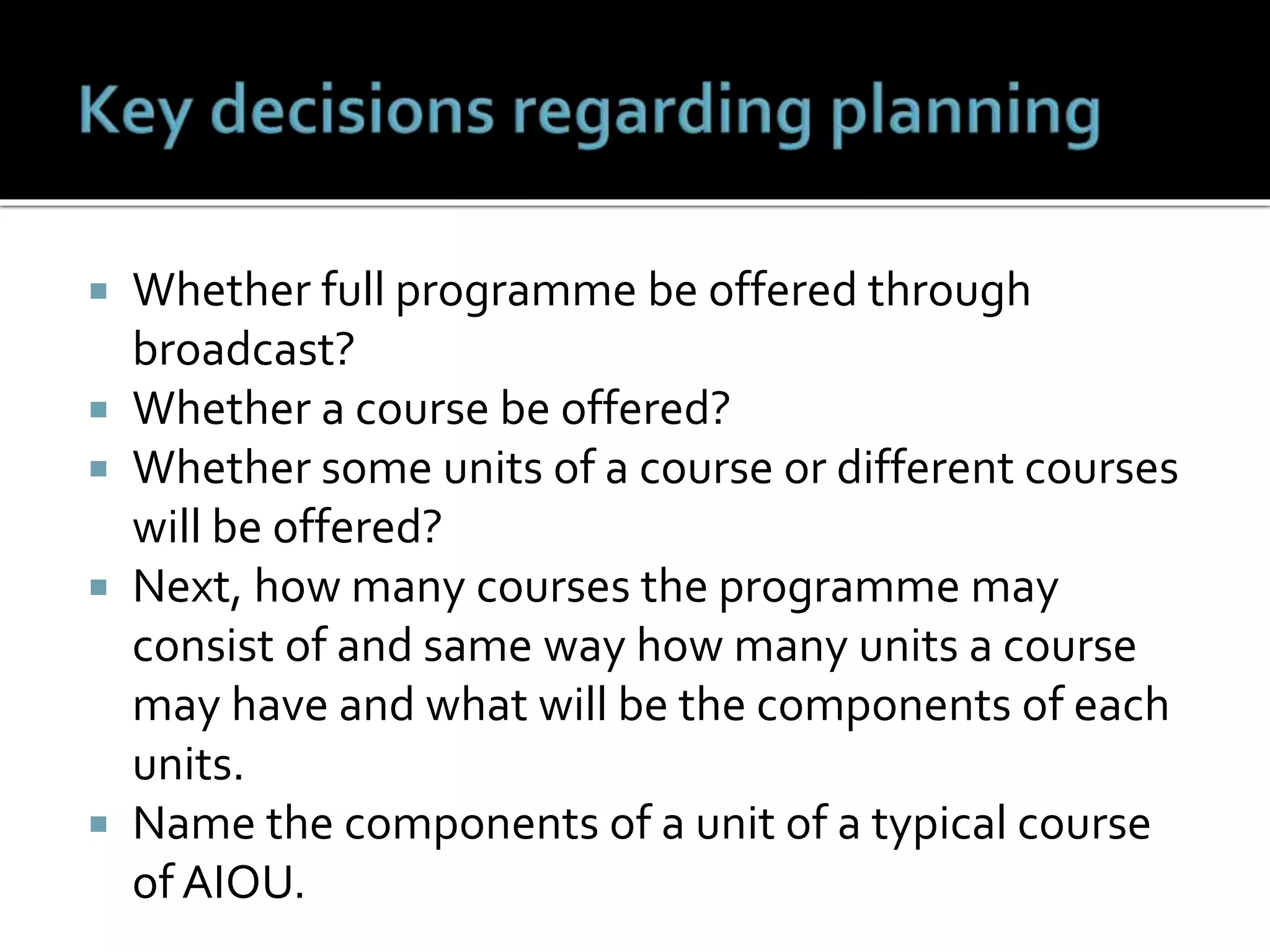  Whether full programme be offered through
broadcast?
 Whether a course be offered?
 Whether some units of a course or different courses
will be offered?
 Next, how many courses the programme may
consist of and same way how many units a course
may have and what will be the components of each
units.
 Name the components of a unit of a typical course
of AIOU.
 