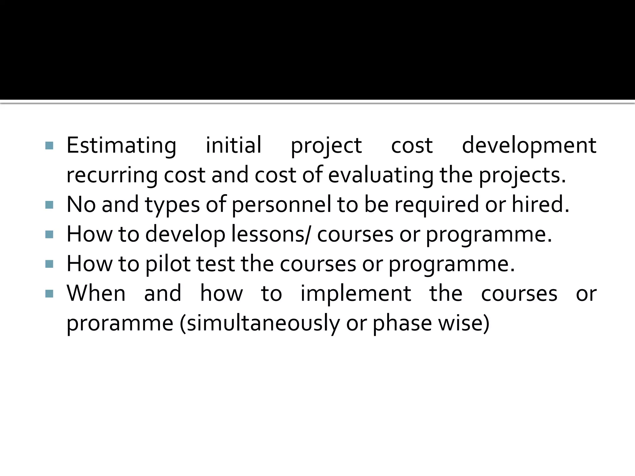  Estimating initial project cost development
recurring cost and cost of evaluating the projects.
 No and types of personnel to be required or hired.
 How to develop lessons/ courses or programme.
 How to pilot test the courses or programme.
 When and how to implement the courses or
proramme (simultaneously or phase wise)
 