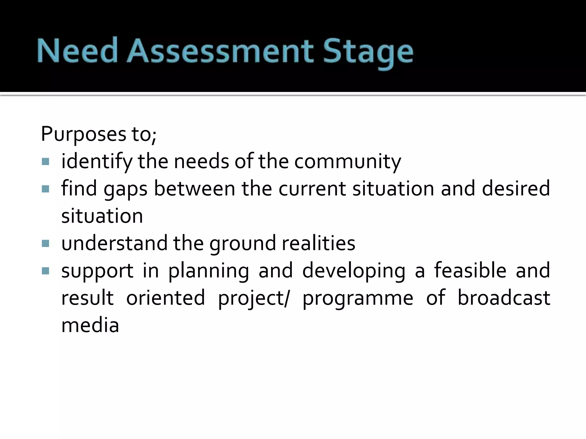 Purposes to;
 identify the needs of the community
 find gaps between the current situation and desired
situation
 understand the ground realities
 support in planning and developing a feasible and
result oriented project/ programme of broadcast
media
 
