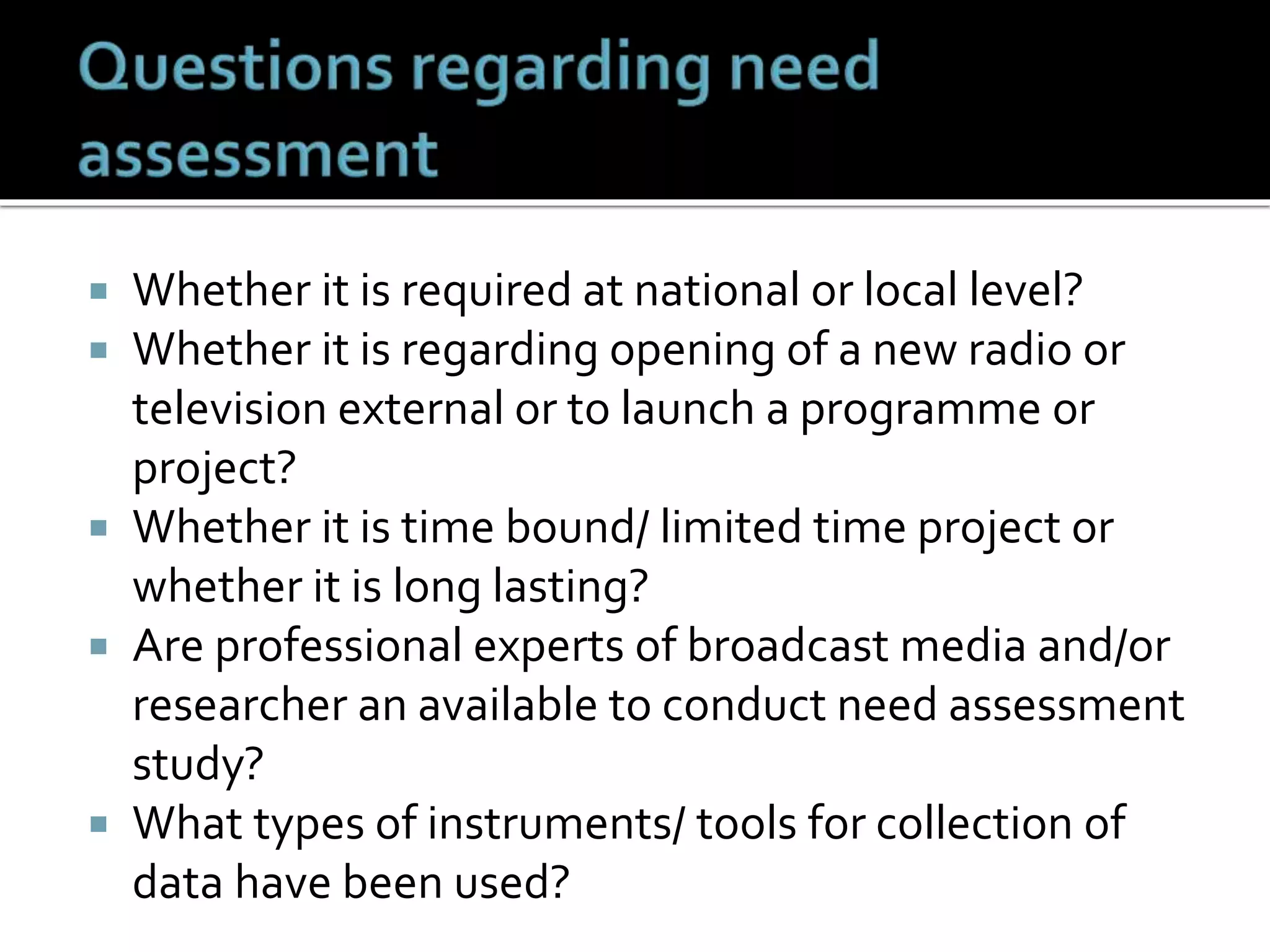  Whether it is required at national or local level?
 Whether it is regarding opening of a new radio or
television external or to launch a programme or
project?
 Whether it is time bound/ limited time project or
whether it is long lasting?
 Are professional experts of broadcast media and/or
researcher an available to conduct need assessment
study?
 What types of instruments/ tools for collection of
data have been used?
 