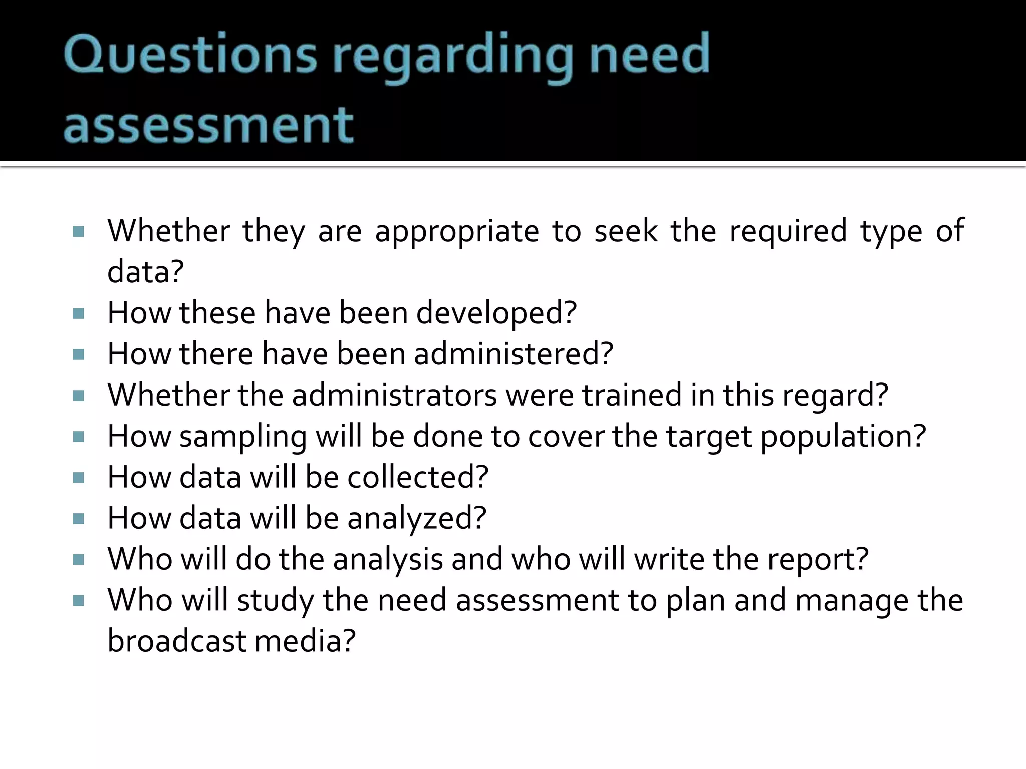  Whether they are appropriate to seek the required type of
data?
 How these have been developed?
 How there have been administered?
 Whether the administrators were trained in this regard?
 How sampling will be done to cover the target population?
 How data will be collected?
 How data will be analyzed?
 Who will do the analysis and who will write the report?
 Who will study the need assessment to plan and manage the
broadcast media?
 